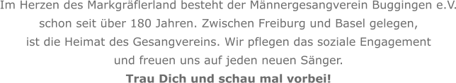 Im Herzen des Markgräflerland besteht der Männergesangverein Buggingen e.V. schon seit über 180 Jahren. Zwischen Freiburg und Basel gelegen, ist die Heimat des Gesangvereins. Wir pflegen das soziale Engagement   und freuen uns auf jeden neuen Sänger. Trau Dich und schau mal vorbei!