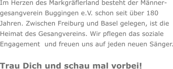 Im Herzen des Markgräflerland besteht der Männer- gesangverein Buggingen e.V. schon seit über 180  Jahren. Zwischen Freiburg und Basel gelegen, ist die  Heimat des Gesangvereins. Wir pflegen das soziale  Engagement  und freuen uns auf jeden neuen Sänger.  Trau Dich und schau mal vorbei!